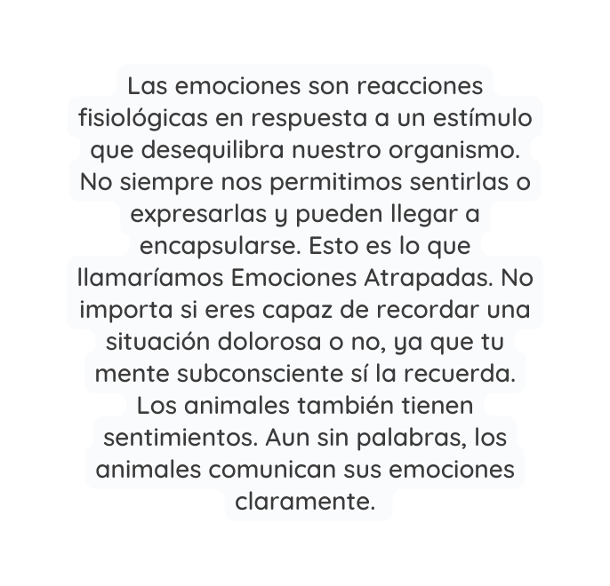 Las emociones son reacciones fisiológicas en respuesta a un estímulo que desequilibra nuestro organismo No siempre nos permitimos sentirlas o expresarlas y pueden llegar a encapsularse Esto es lo que llamaríamos Emociones Atrapadas No importa si eres capaz de recordar una situación dolorosa o no ya que tu mente subconsciente sí la recuerda Los animales también tienen sentimientos Aun sin palabras los animales comunican sus emociones claramente